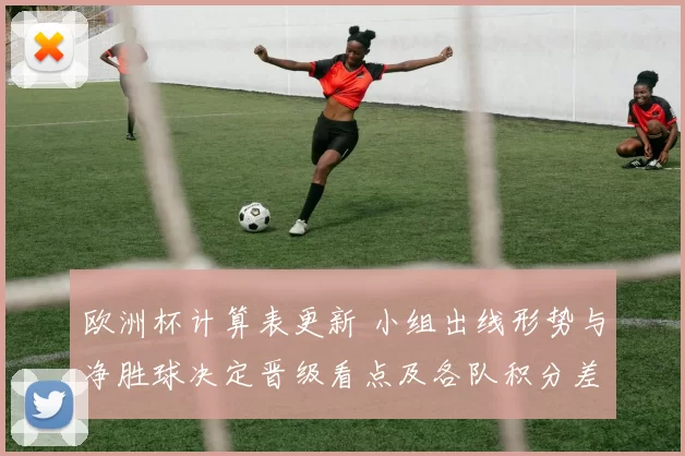 欧洲杯计算表更新 小组出线形势与净胜球决定晋级看点及各队积分差距影响