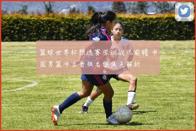 篮球世界杯预选赛深圳战况前瞻 中国男篮冲击晋级名额焦点解析