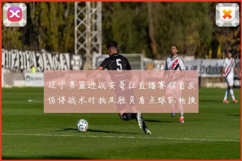 辽宁男篮迎战安哥拉直播赛程首发伤停战术对抗及胜负看点球队轮换