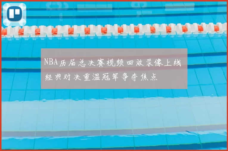 NBA历届总决赛视频回放录像上线 经典对决重温冠军争夺焦点