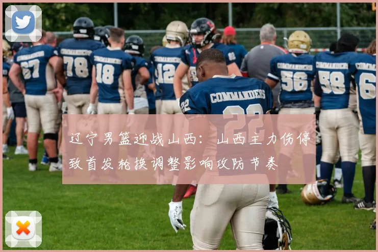 辽宁男篮迎战山西：山西主力伤停致首发轮换调整影响攻防节奏