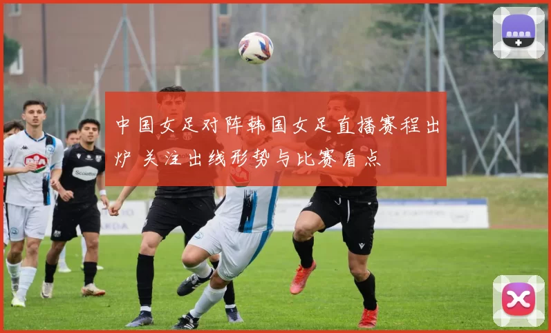 中国女足对阵韩国女足直播赛程出炉 关注出线形势与比赛看点