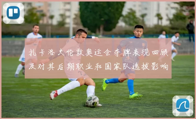 扎卡洛夫伦敦奥运会夺牌表现回顾及对其后期职业和国家队选拔影响