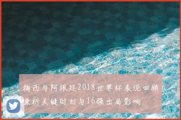 梅西与阿根廷2018世界杯表现回顾兼析关键时刻与16强出局影响