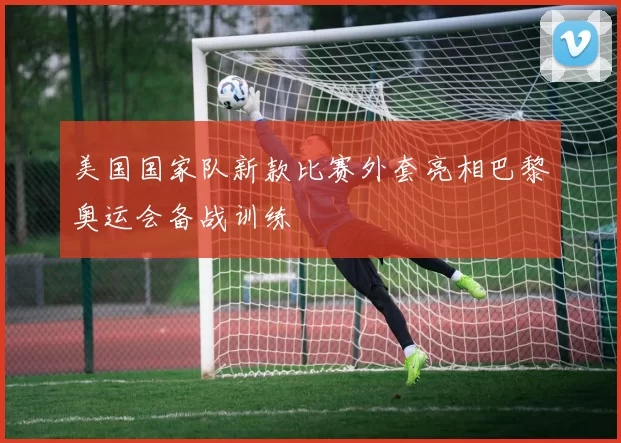 美国国家队新款比赛外套亮相巴黎奥运会备战训练