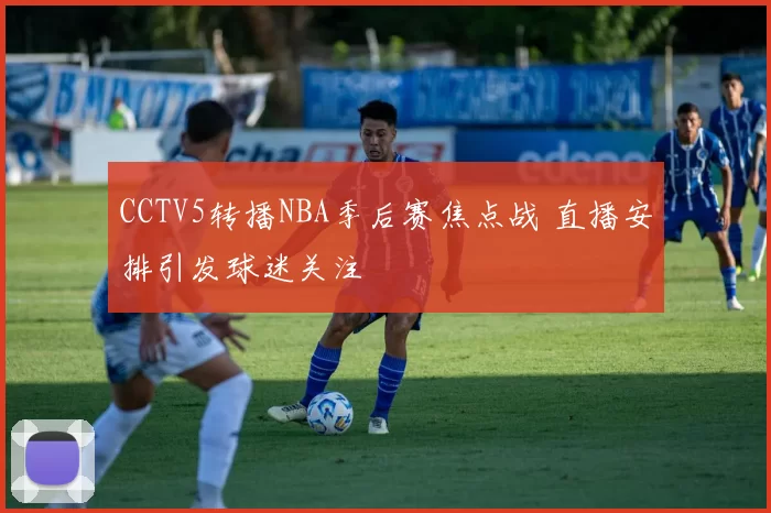 CCTV5转播NBA季后赛焦点战 直播安排引发球迷关注