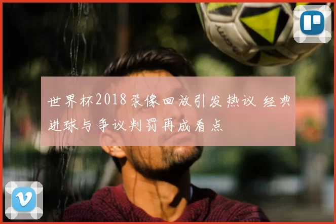 世界杯2018录像回放引发热议 经典进球与争议判罚再成看点