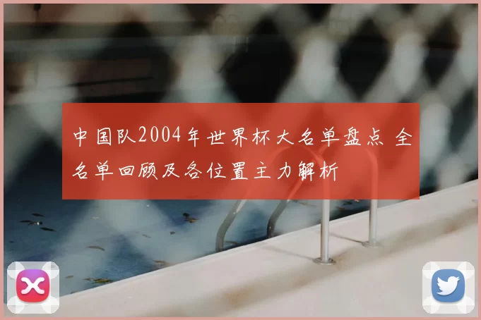中国队2004年世界杯大名单盘点 全名单回顾及各位置主力解析
