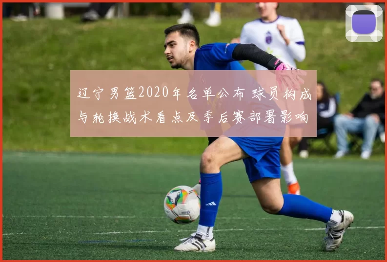 辽宁男篮2020年名单公布 球员构成与轮换战术看点及季后赛部署影响