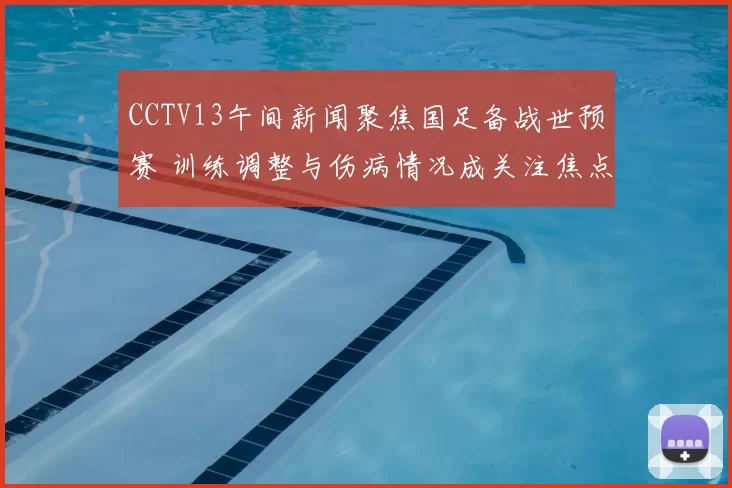 CCTV13午间新闻聚焦国足备战世预赛 训练调整与伤病情况成关注焦点