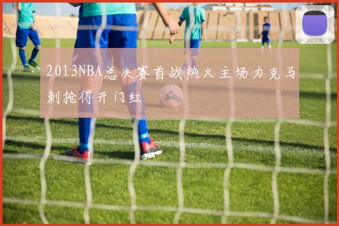 2013NBA总决赛首战热火主场力克马刺抢得开门红