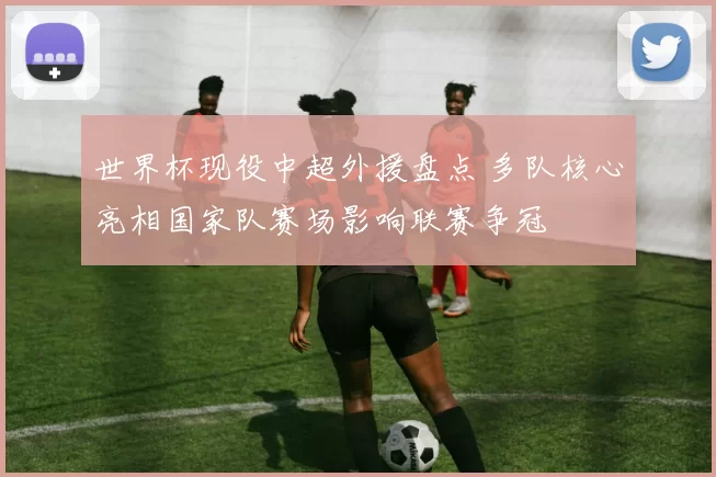 世界杯现役中超外援盘点 多队核心亮相国家队赛场影响联赛争冠