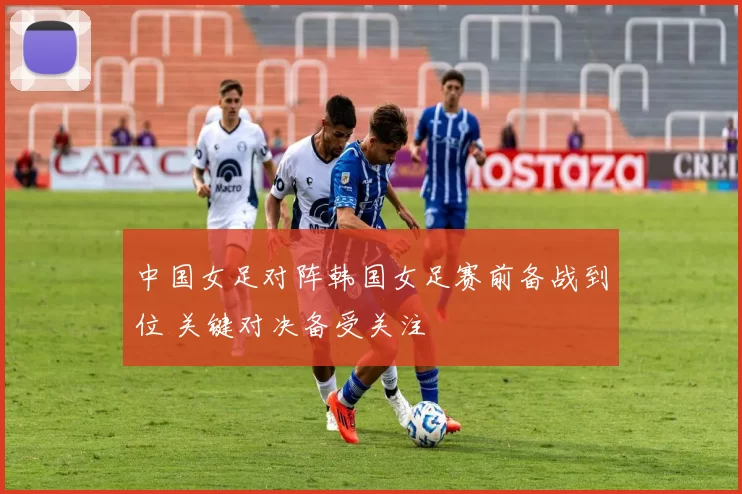 中国女足对阵韩国女足赛前备战到位 关键对决备受关注