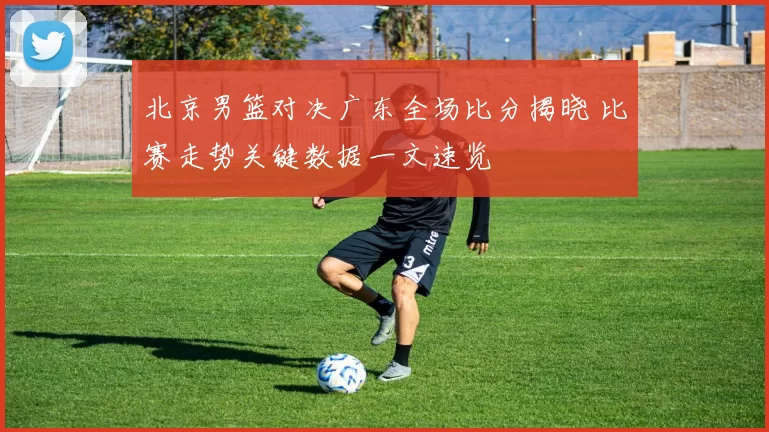 北京男篮对决广东全场比分揭晓 比赛走势关键数据一文速览