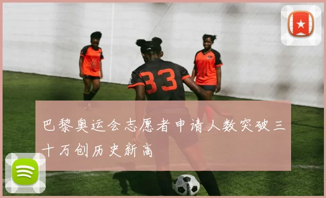 巴黎奥运会志愿者申请人数突破三十万创历史新高