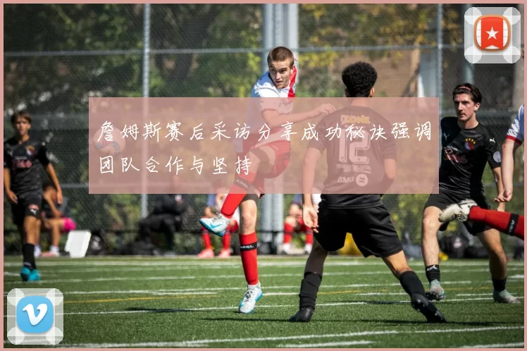 詹姆斯赛后采访分享成功秘诀强调团队合作与坚持