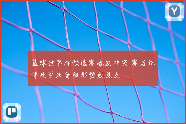 篮球世界杯预选赛爆发冲突 赛后纪律处罚及晋级形势成焦点