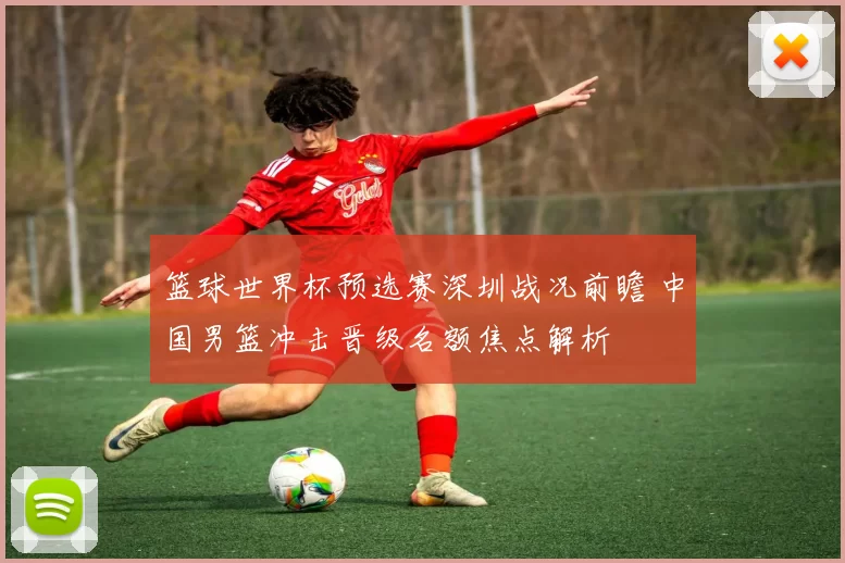篮球世界杯预选赛深圳战况前瞻 中国男篮冲击晋级名额焦点解析