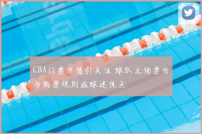 CBA门票开售引关注 球队主场票价与购票规则成球迷焦点